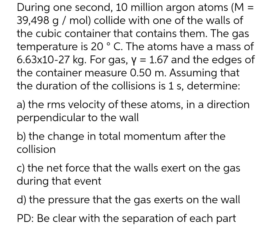 During one second, 10 million argon atoms (M =
39,498 g / mol) collide with one of the walls of
the cubic container that contains them. The gas
temperature is 20 ° C. The atoms have a mass of
6.63x10-27 kg. For gas, y = 1.67 and the edges of
the container measure 0.50 m. Assuming that
the duration of the collisions is 1 s, determine:
%3D
a) the rms velocity of these atoms, in a direction
perpendicular to the wall
b) the change in total momentum after the
collision
c) the net force that the walls exert on the gas
during that event
d) the pressure that the gas exerts on the wall
PD: Be clear with the separation of each part
