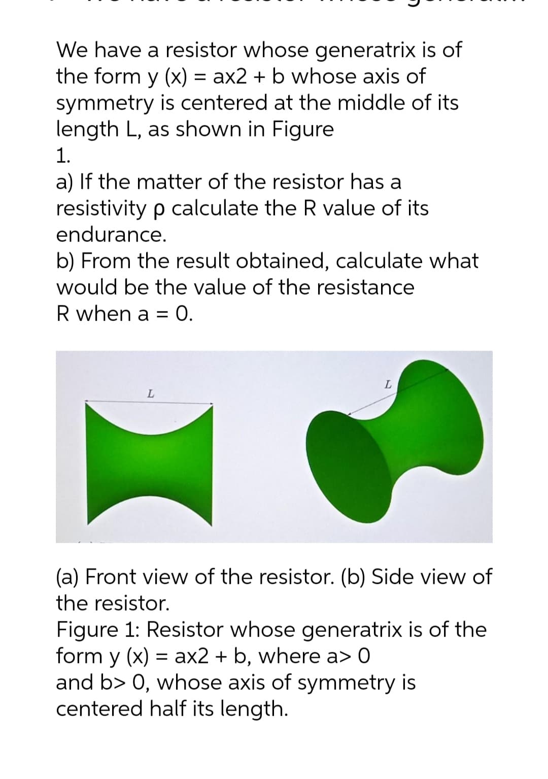 We have a resistor whose generatrix is of
the form y (x) = ax2 + b whose axis of
symmetry is centered at the middle of its
length L, as shown in Figure
1.
a) If the matter of the resistor has a
resistivity p calculate the R value of its
endurance.
b) From the result obtained, calculate what
would be the value of the resistance
R when a = O.
(a) Front view of the resistor. (b) Side view of
the resistor.
Figure 1: Resistor whose generatrix is of the
form y (x) = ax2 + b, where a> 0
and b> 0, whose axis of symmetry is
centered half its length.
