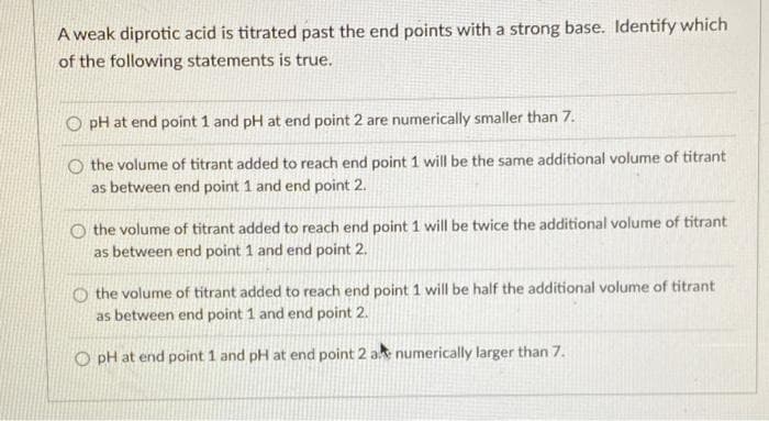 A weak diprotic acid is titrated past the end points with a strong base. Identify which
of the following statements is true.
O pH at end point 1 and pH at end point 2 are numerically smaller than 7.
O the volume of titrant added to reach end point 1 will be the same additional volume of titrant
as between end point 1 and end point 2.
O the volume of titrant added to reach end point 1 will be twice the additional volume of titrant
as between end point 1 and end point 2.
O the volume of titrant added to reach end point 1 will be half the additional volume of titrant
as between end point 1 and end point 2.
O pH at end point 1 and pH at end point 2 ak numerically larger than 7.
