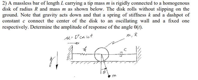 2) A massless bar of length L carrying a tip mass m is rigidly connected to a homogenous
disk of radius R and mass m as shown below. The disk rolls without slipping on the
ground. Note that gravity acts down and that a spring of stiffness k and a dashpot of
constant c connect the center of the disk to an oscillating wall and a fixed one
respectively. Determine the amplitude of response of the angle 0(t).
