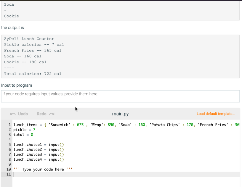 Soda
Cookie
the output is
ZyDeli Lunch Counter
Pickle calories
-- 7 cal
French Fries -- 365 cal
Soda
-- 160 cal
Cookie
190 cal
--
----
Total calories: 722 cal
Input to program
If your code requires input values, provide them here.
n Undo
Redo a
main.py
Load default template.
1 lunch_items = { 'Sandwich' : 675 , 'Wrap': 890, 'Soda' : 160, 'Potato Chips' : 170, 'French Fries' : 36
2 pickle - 7
3 total = 0
4
5 lunch_choicel = input()
6 lunch_choice2 = input()
7 lunch_choice3 = input()
8 lunch_choice4 = input()
9
10 .
Type your code here
11
