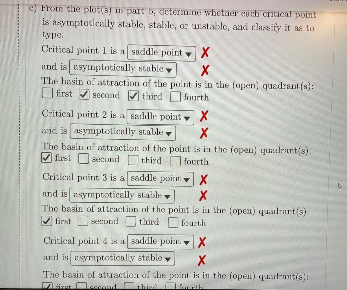 c) From the plot(s) in part b, determine whether each critical point
is asymptotically stable, stable, or unstable, and classify it as to
type.
Critical point 1 is a saddle point X
and is asymptotically stable v
The basin of attraction of the point is in the (open) quadrant (s):
first V second V third fourth
Critical point 2 is a saddle point
and is asymptotically stable
The basin of attraction of the point is in the (open) quadrant (s):
V first second
fourth
Critical point 3 is a saddle point X
and is asymptotically stable -
The basin of attraction of the point is in the (open) quadrant (s):
V first second third
fourth
Critical point 4 is a saddle point v
and is asymptotically stable v
The basin of attraction of the point is in the (open) quadrant (s):
first ]second
third
fourth
