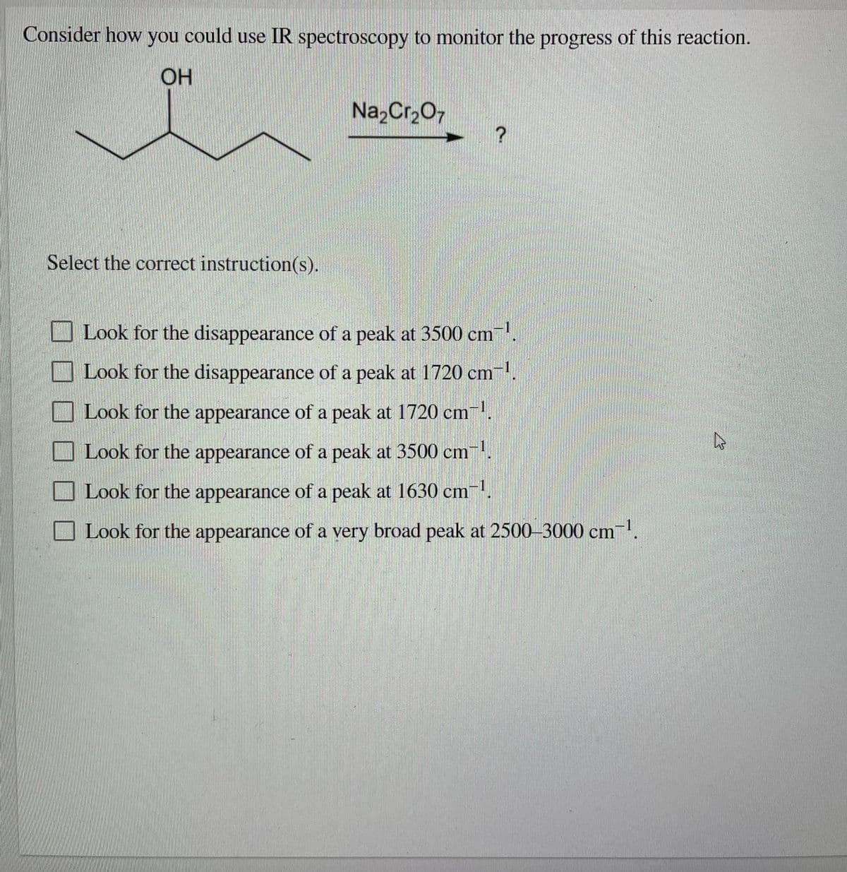 Consider how you could use IR spectroscopy to monitor the progress of this reaction.
OH
Na2Cr207
Select the correct instruction(s).
Look for the disappearance of a peak at 3500 cm.
O Look for the disappearance of a peak at 1720 cm.
Look for the appearance of a peak at 1720 cm
Look for the appearance of a peak at 3500 cm.
-1
Look for the appearance of a peak at 1630 cm
Look for the appearance of a very broad peak at 2500-3000 cm-.
