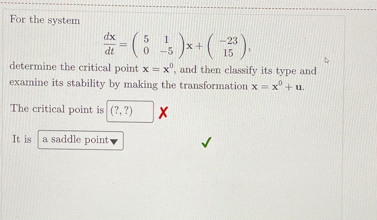 For the system
(8)-()
dx
-23
15
1
dt
0-5
determine the critical point x = x", and then classify its type and
examine its stability by making the transformation x = x' + u.
The critical point is (?,?)
It is
a saddle point▼
