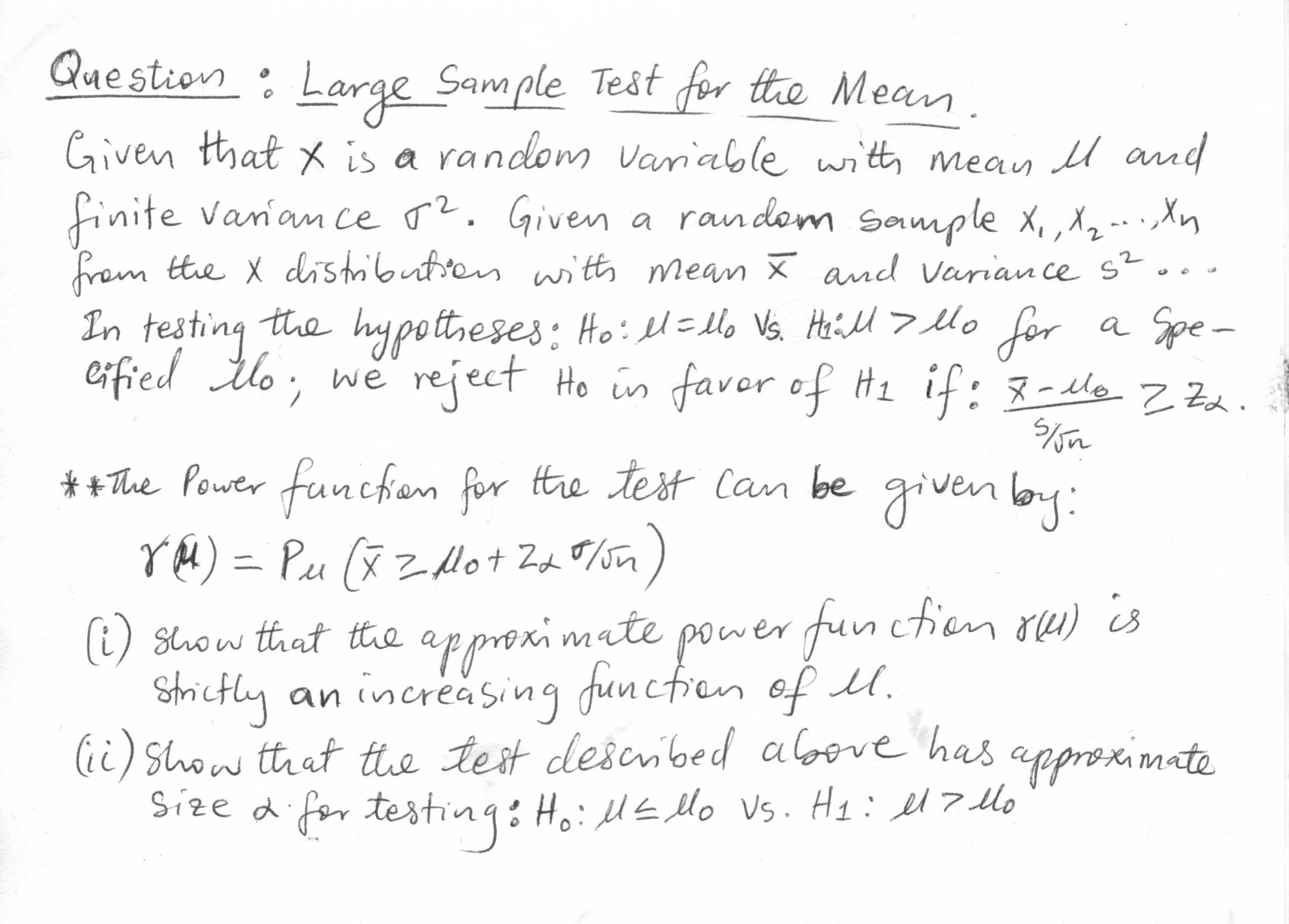 Given that x is a random Variable witth mean l amd
finite vanan ce r2. Givena random sample x,, X2 -- Xn
from the X distributien with mean x and Varian ce s?
In testing the hypottheses: Ho: l=llo Vs. Heill > lo
eified tlo; we reject Ho in faver of Hz if: 8-llo z Zd.
for
a Spe-
funcfion for the test Can be
rM) = Pu (x Zlot Zd F/sn)
** The Power given by:
approximate
Strictly an increasing funcfien of U.
(ii) Show that the test described albove has
Size difor testing: Ho:lE llo Vs. Hq: el7 Mo
(i) Show that the power fun ction ou) is
approximate
