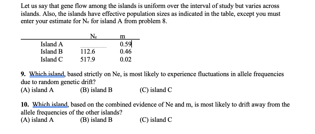 Let us say that gene flow among the islands is uniform over the interval of study but varies across
islands. Also, the islands have effective population sizes as indicated in the table, except you must
enter your estimate for Ne for island A from problem 8.
Ne
m
Island A
Island B
0.59
0.46
112.6
Island C
517.9
0.02
9. Which island, based strictly on Ne, is most likely to experience fluctuations in allele frequencies
due to random genetic drift?
(A) island A
(B) island B
(C) island C
10. Which island, based on the combined evidence of Ne and m, is most likely to drift away from the
allele frequencies of the other islands?
(A) island A
(B) island B
(C) island C
