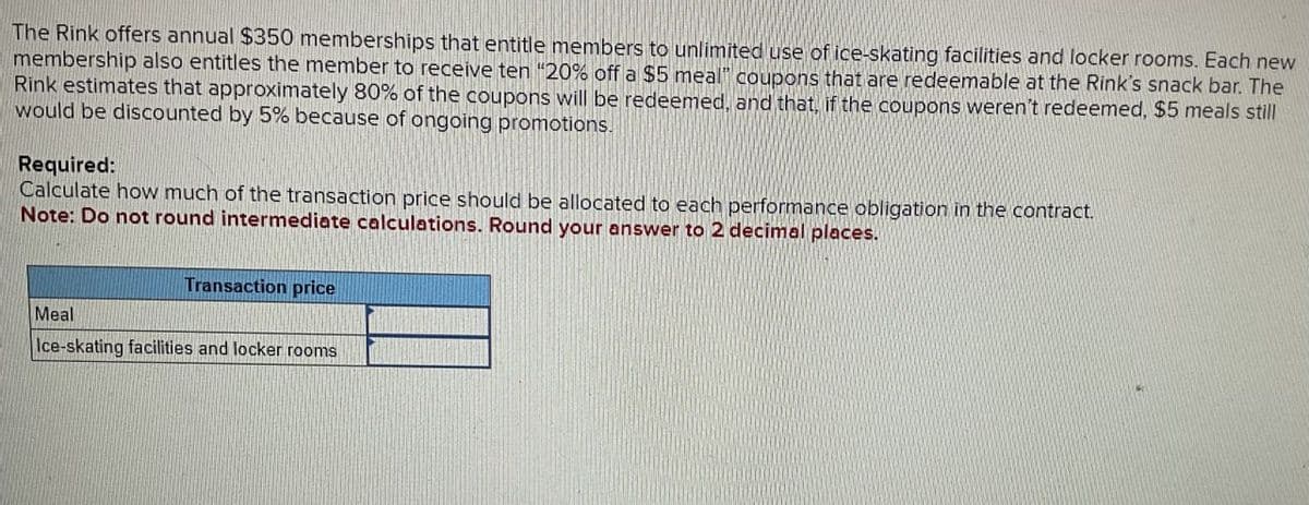 The Rink offers annual $350 memberships that entitle members to unlimited use of ice-skating facilities and locker rooms. Each new
membership also entitles the member to receive ten "20% off a $5 meal" coupons that are redeemable at the Rink's snack bar. The
Rink estimates that approximately 80% of the coupons will be redeemed, and that, if the coupons weren't redeemed, $5 meals still
would be discounted by 5% because of ongoing promotions.
Required:
Calculate how much of the transaction price should be allocated to each performance obligation in the contract.
Note: Do not round intermediate calculations. Round your answer to 2 decimal places.
Meal
Transaction price
Ice-skating facilities and locker rooms