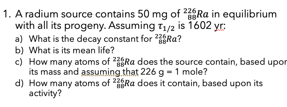 226
1. A radium source contains 50 mg of ²3ºRa in equilibrium
88
with all its progeny. Assuming T₁/2 is 1602 yr:
a) What is the decay constant for 22 Ra?
b) What is its mean life?
88
c) How many atoms of 228Ra does the source contain, based upor
its mass and assuming that 226 g = 1 mole?
d) How many atoms of 2Ra does it contain, based upon its
activity?