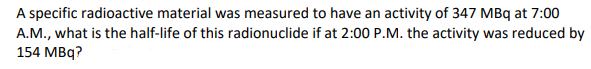 A specific radioactive material was measured to have an activity of 347 MBq at 7:00
A.M., what is the half-life of this radionuclide if at 2:00 P.M. the activity was reduced by
154 MBq?