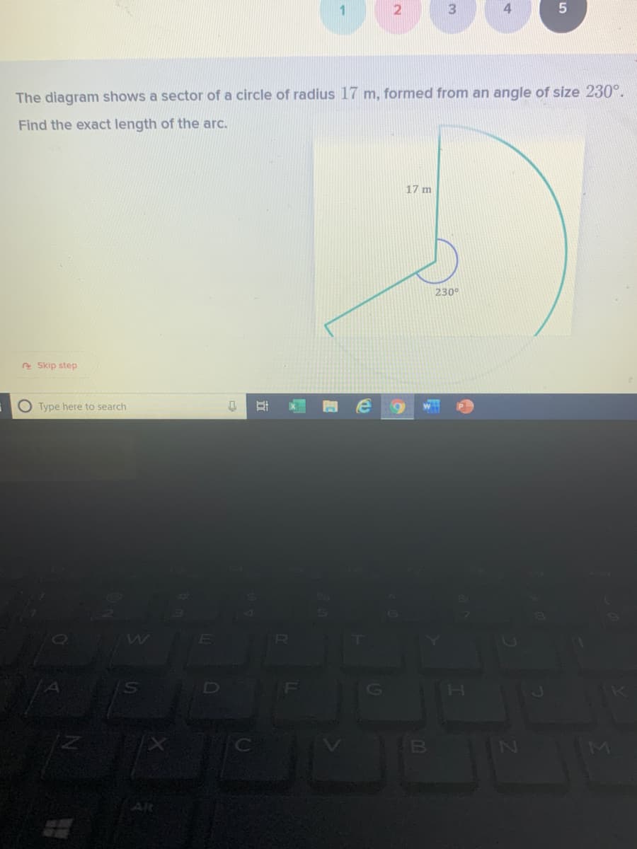 3
The diagram shows a sector of a circle of radius 17 m, formed from an angle of size 230°.
Find the exact length of the arc.
17 m
230°
e Skip step
O Type here to search
G
H
B
4-
