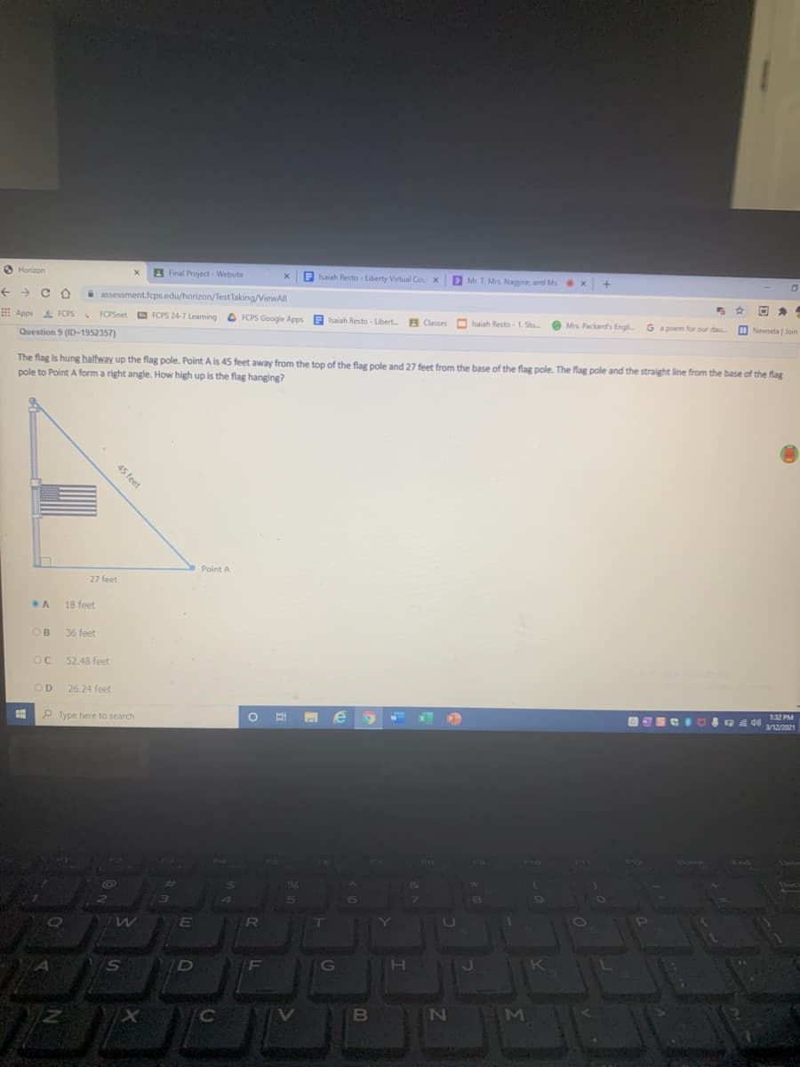 O Horizon
A Final Project - Website
A Isaiah Resto - Liberty Virtual Cou X
D Mr. T, Mrs. Nagyne, and Ms
x +
A assessment.fcps.edu/horizon/TestTaking/ViewAll
E Apps FCPS
*
FCPSnet D
FCPS 24-7 Leaning
O FCPS Google Apps E O Isaiah Resto - 1. Stu.
Isaiah Resto - Libert. B Classes
O
Mrs. Packard's Engli. Ga poem for our dau
Question 9 (ID-1952357)
I Newsela | Join
The flag is hung halfway up the flag pole. Point A is 45 feet away from the top of the flag pole and 27 feet from the base of the flag pole. The flag pole and the straight line from the base of the flag
pole to Point A form a right angle. How high up is the flag hanging?
Point A
27 feet
18 feet
OB
36 feet
52.48 feet
OD
26.24 feet
P Type here to search
1:32 PM
3/12/2021
Home
End
%24
NO
is
D
F
H.
K
B
MI
45 feet

