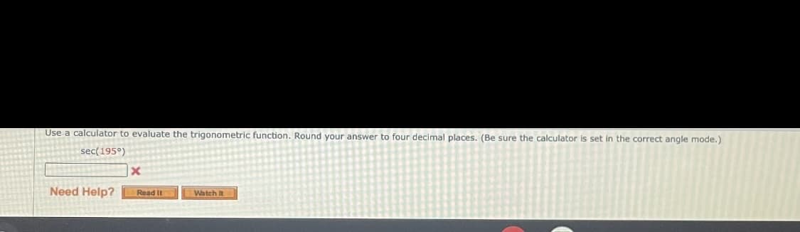 Use a calculator to evaluate the trigonometric function. Round your answer to four decimal places. (Be sure the calculator is set in the correct angle mode.)
sec(195°)
Need Help?
Read It
Watch It
