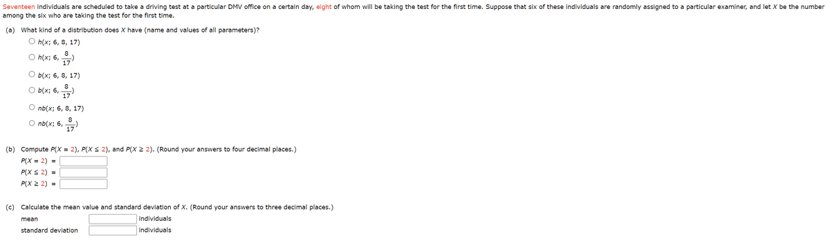Seventeen individuals are scheduled to take a driving test at a particular DMV office on a certain day, eight of whom will be taking the test for the first time. Suppose that six of these individuals are randomly assigned to a particular examiner, and let X be the number
among the six who are taking the test for the first time.
(a) What kind of a distribution does X have (name and values of all parameters)?
O h(x; 6, 8, 17)
O h(x; 6,
8
17
b(x; 6, 8, 17)
○ b(x; 6, 1-7)
O nb(x; 6, 8, 17)
8
17
O nb(x; 6,
(b) Compute P(X = 2), P(X ≤ 2), and P(X ≥ 2). (Round your answers to four decimal places.)
P(X= 2) =
P(X ≤ 2) =
P(X ≥ 2) =
mean
(c) Calculate the mean value and standard deviation of X. (Round your answers to three decimal places.)
individuals
individuals
standard deviation