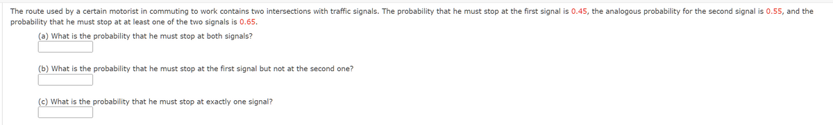 The route used by a certain motorist in commuting to work contains two intersections with traffic signals. The probability that he must stop at the first signal is 0.45, the analogous probability for the second signal is 0.55, and the
probability that he must stop at at least one of the two signals is 0.65.
(a) What is the probability that he must stop at both signals?
(b) What is the probability that he must stop at the first signal but not at the second one?
(c) What is the probability that he must stop at exactly one signal?