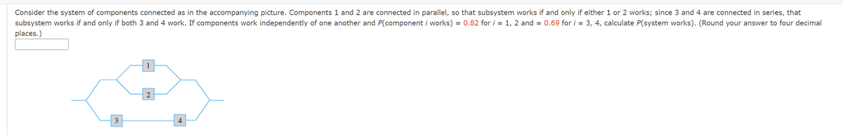 Consider the system of components connected as in the accompanying picture. Components 1 and 2 are connected in parallel, so that subsystem works if and only if either 1 or 2 works; since 3 and 4 are connected in series, that
subsystem works if and only if both 3 and 4 work. If components work independently of one another and P(component i works) = 0.82 for i = 1, 2 and = 0.69 for i = 3, 4, calculate P(system works). (Round your answer to four decimal
places.)
3
4