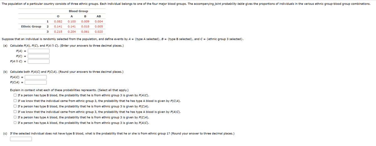 The population of a particular country consists of three ethnic groups. Each individual belongs to one of the four major blood groups. The accompanying joint probability table gives the proportions of individuals in the various ethnic group-blood group combinations.
O
0.082
0.141
Blood Group
A
B
0.100 0.009
AB
0.004
0.141 0.018 0.005
0.215 0.204 0.061 0.020
Ethnic Group
1
2
3
Suppose that an individual is randomly selected from the population, and define events by A = {type A selected}, B = {type B selected}, and C = {ethnic group 3 selected}.
(a) Calculate P(A), P(C), and P(An C). (Enter your answers to three decimal places.)
P(A) =
P(C) =
P(ANC) =
(b) Calculate both P(AIC) and P(CIA). (Round your answers to three decimal places.)
P(AIC) =
P(CIA) =
Explain in context what each of these probabilities represents. (Select all that apply.)
If a person has type B blood, the probability that he is from ethnic group 3 is given by P(AIC).
If we know that the individual came from ethnic group 3, the probability that he has type A blood is given by P(CIA).
If a person has type B blood, the probability that he is from ethnic group 3 is given by P(C|A).
□ If we know that the individual came from ethnic group 3, the probability that he has type A blood is given by P(AIC).
If a person has type A blood, the probability that he is from ethnic group 3 is given by P(CIA).
If a person has type A blood, the probability that he is from ethnic group 3 is given by P(AIC).
(c) If the selected individual does not have type B blood, what is the probability that he or she is from ethnic group 1? (Round your answer to three decimal places.)