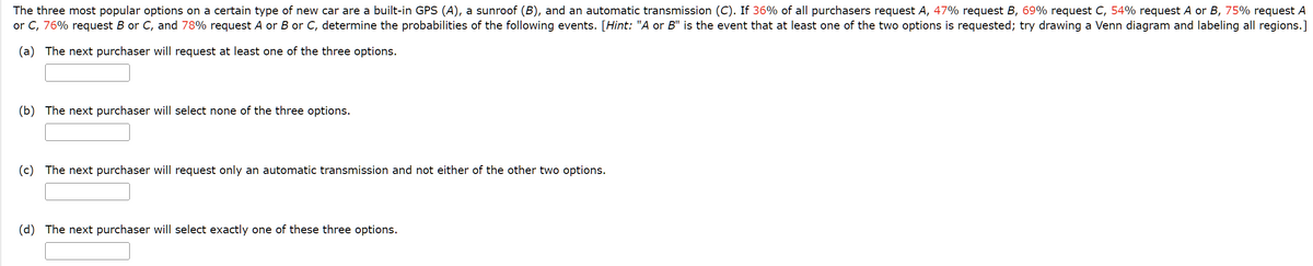 The three most popular options on a certain type of new car are a built-in GPS (A), a sunroof (B), and an automatic transmission (C). If 36% of all purchasers request A, 47% request B, 69% request C, 54% request A or B, 75% request A
or C, 76% request B or C, and 78% request A or B or C, determine the probabilities of the following events. [Hint: "A or B" is the event that at least one of the two options is requested; try drawing a Venn diagram and labeling all regions.]
(a) The next purchaser will request at least one of the three options.
(b) The next purchaser will select none of the three options.
(c) The next purchaser will request only an automatic transmission and not either of the other two options.
(d) The next purchaser will select exactly one of these three options.
