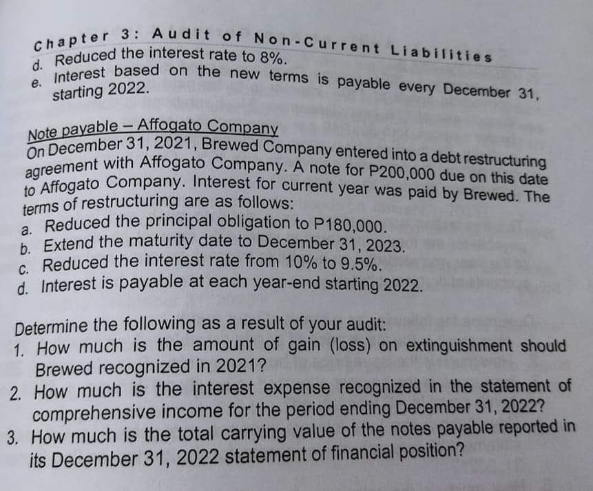 Note payable - Affogato Company
On December 31, 2021, Brewed Company entered into a debt restructuring
d. Reduced the interest rate to 8%.
Chapter 3: Audit of Non-Current Liabilities
agreement with Affogato Company. A note for P200,000 due on this date
e. Interest based on the new terms is payable every December 31,
I Reduced the interest rate to 8%
starting 2022.
-
aAffogato Company. Interest for current year was paid by Brewed. The
terms of restructuring are as follows:
Reduced the principal obligation to P180,000.
h Extend the maturity date to December 31, 2023.
e Reduced the interest rate from 10% to 9.5%.
d. Interest is payable at each year-end starting 2022.
Determine the following as a result of your audit:
1. How much is the amount of gain (loss) on extinguishment should
Brewed recognized in 2021?
2. How much is the interest expense recognized in the statement of
comprehensive income for the period ending December 31, 2022?
3. How much is the total carrying value of the notes payable reported in
its December 31, 2022 statement of financial position?
