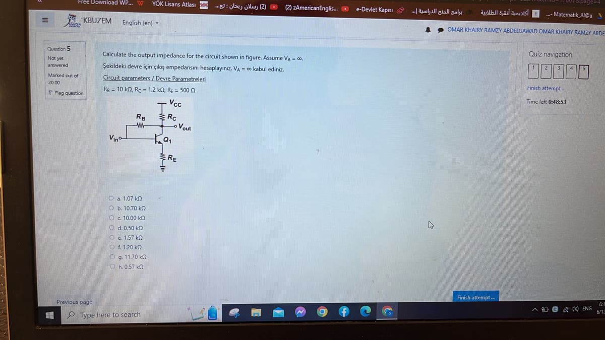 M
Question 5
Not yet
answered.
Free Download WP... W YÖK Lisans Atlası
tin phá
H
KBUZEM
Marked out of
20.00
P Flag question
Previous page
English (en) -
T
Vino
Calculate the output impedance for the circuit shown in figure. Assume VA = 00,
Şekildeki devre için çıkış empedansını hesaplayınız. VA = ∞o kabul ediniz.
Circuit parameters/Devre Parametreleri
Rg = 10 k2, Rc = 1.2 k2, RE = 500
RB
Ό a. 1.07 ΚΩ
Ob. 10.70 kQ
Ο 6 10.00 ΚΩ
Od. 0.50 kn
Oe. 1.57 k
Ο Ε.1.20 ΚΩ
ο 9.11.70 ΚΩ
Ⓒh. 0.57 k
Type here to search
J
Vcc
Rc
ka₁
o Vout
(2) رسلان ریحان : تع...
E RE
(2) zAmericanEnglis...
e-Devlet Kapısı
CO
برامج المنح الدراسية ....
أكاديمية أنقرة الطلابية
4
4
Finish attempt...
...- Matematik_Al@a
OMAR KHAIRY RAMZY ABDELGAWAD OMAR KHAIRY RAMZY ABDE
7xxpage=4
Quiz navigation
2
3
Finish attempt..
Time left 0:48:53
A@40) ENG
6:1
6/12