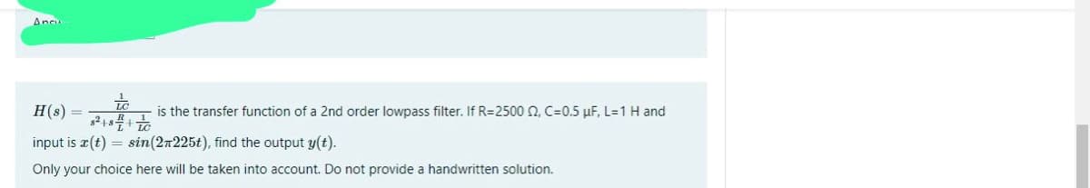 Ancu
+
H(s) =
is the transfer function of a 2nd order lowpass filter. If R=2500 2, C=0.5 µF, L=1 H and
input is r(t) = sin (27225t), find the output y(t).
8² +84++//
Only your choice here will be taken into account. Do not provide a handwritten solution.