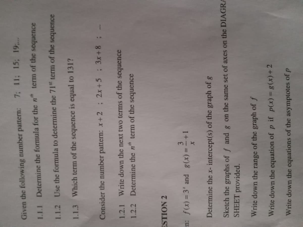 7; 11; 15; 19;.
Given the following number pattern:
1.1.1 Determine the formula for the n" term of the sequence
1.1.2 Use the formula to determine the 71" term of the sequence
1.1.3 Which term of the sequence is equal to 131?
Consider the number pattern: x+2 ; 2x+5 ; 3x+8; .
1.2.1 Write down the next two terms of the sequence
1.2.2 Determine the nh
term of the sequence
ESTION 2
en: f(x) = 3 and g(x) =-+1
Determine the x- intercept(s) of the graph of g
Sketch the graphs of f andg on the same set of axes on the DIAGRA
SHEET provided.
Write down the range of the graph of f
Write down the equation of p if p(x) = g(x)+2
Write down the equations of the asymptotes of p
