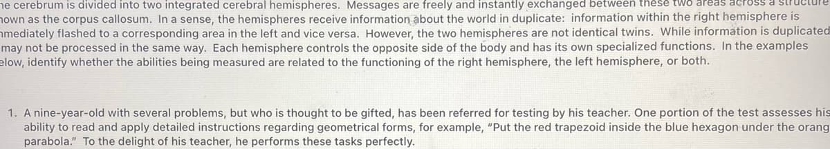 ne cerebrum is divided into two integrated cerebral hemispheres. Messages are freely and instantly exchanged between these twO
nown as the corpus callosum. In a sense, the hemispheres receive information about the world in duplicate: information within the right hemisphere is
hmediately flashed to a corresponding area in the left and vice versa. However, the two hemispheres are not identical twins. While information is duplicated
may not be processed in the same way. Each hemisphere controls the opposite side of the body and has its own specialized functions. In the examples
elow, identify whether the abilities being measured are related to the functioning of the right hemisphere, the left hemisphere, or both.
reas across a
1. A nine-year-old with several problems, but who is thought to be gifted, has been referred for testing by his teacher. One portion of the test assesses his
ability to read and apply detailed instructions regarding geometrical forms, for example, "Put the red trapezoid inside the blue hexagon under the orang
parabola." To the delight of his teacher, he performs these tasks perfectly.
