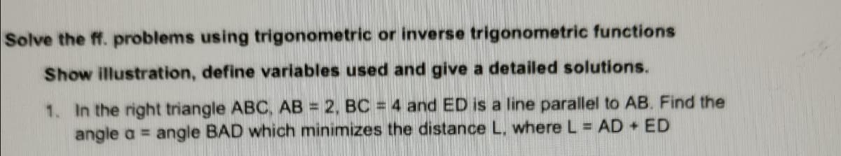 Solve the ff. problems using trigonometric or inverse trigonometric functions
Show illustration, define variables used and give a detailed solutions.
1. In the right triangle ABC, AB = 2, BC = 4 and ED is a line parallel to AB. Find the
angle a = angle BAD which minimizes the distance L, where L = AD + ED
