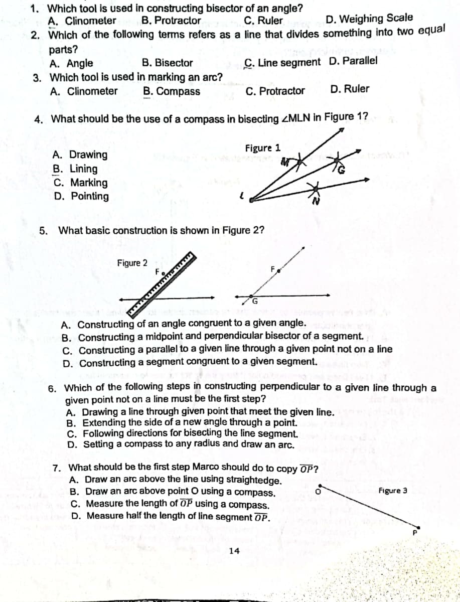 1. Which tool is used in constructing bisector of an angle?
A. Clinometer
C. Ruler
2. Which of the following terms refers as a line that divides something into two equal
B. Protractor
D. Weighing Scale
parts?
A. Angle
3. Which tool is used in marking an arc?
A. Clinometer
B. Bisector
C. Line segment D. Parallel
B. Compass
C. Protractor
D. Ruler
4. What should be the use of a compass in bisecting ZMLN in Figure 1?
Figure 1
A. Drawing
B. Lining
C. Marking
D. Pointing
5. What basic construction is shown in Figure 2?
Figure 2
A. Constructing of an angle congruent to a given angle.
B. Constructing a midpoint and perpendicular bisector of a segment.
C. Constructing a parallel to a given line through a given point not on a line
D. Constructing a segment congruent to a given segment.
6. Which of the following steps in constructing perpendicular to a given line through a
given point not on a line must be the first step?
A. Drawing a line through given point that meet the given line.
B. Extending the side of a new angle through a point.
C. Following directions for bisecting the line segment.
D. Setting a compass to any radius and draw an arc.
7. What should be the first step Marco should do to copy OP?
A. Draw an arc above the line using straightedge.
B. Draw an arc above point O using a compass.
C. Measure the length of OP using a compass.
D. Measure half the length of line segment OP.
Figure 3
14
