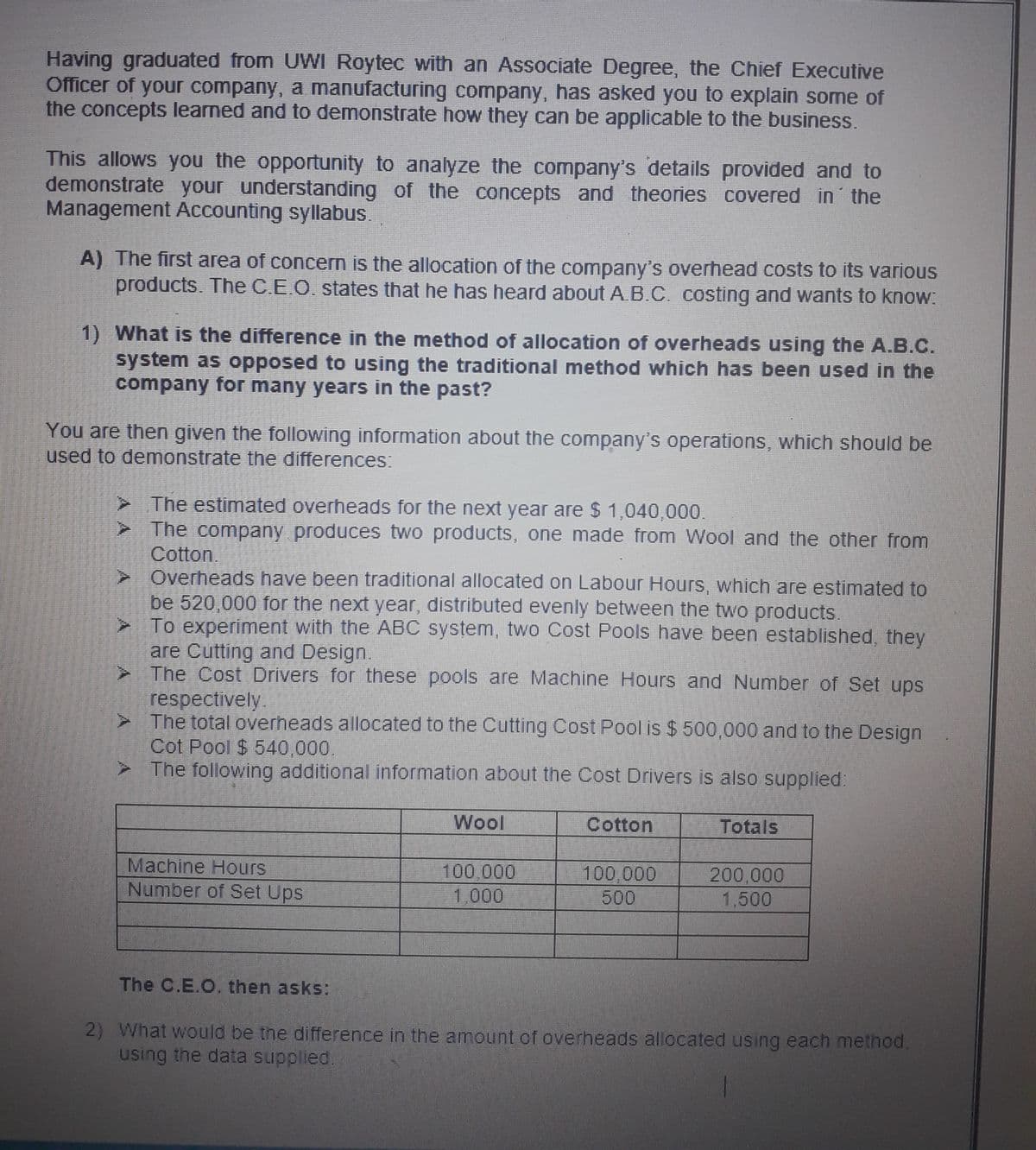 Having graduated from UWI Roytec with an Associate Degree, the Chief Executive
Officer of your company, a manufacturing company, has asked you to explain some of
the concepts learned and to demonstrate how they can be applicable to the business.
This allows you the opportunity to analyze the company's details provided and to
demonstrate your understanding of the concepts and theories covered in the
Management Accounting syllabus.
A) The first area of concern is the allocation of the company's overhead costs to its various
products. The C.E.O. states that he has heard about A.B.C. costing and wants to know:
1) What is the difference in the method of allocation of overheads using the A.B.C.
system as opposed to using the traditional method which has been used in the
company for many years in the past?
You are then given the following information about the company's operations, which should be
used to demonstrate the differences:
> The estimated overheads for the next year are $ 1,040,000.
>The company produces two products, one made from Wool and the other from
Cotton.
> Overheads have been traditional allocated on Labour Hours, which are estimated to
be 520,000 for the next year, distributed evenly between the two products.
To experiment with the ABC system, two Cost Pools have been established, they
are Cutting and Design.
> The Cost Drivers for these pools are Machine Hours and Number of Set ups
respectively.
The total overheads allocated to the Cutting Cost Pool is $ 500,000 and to the Design
Cot Pool $ 540,000.
> The following additional information about the Cost Drivers is also supplied:
Wool
Cotton
Totals
Machine Hours
Number of Set Ups
100,000
1,000
100,000
500
200,000
1,500
The C.E.O, then asks:
2) What would be the difference in the amount of overheads allocated using each method.
using the data supplled.
A A
