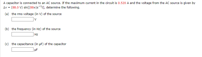 A capacitor is connected to an AC source. If the maximum current in the circuit is 0.520 A and the voltage from the AC source is given by
Av = (88.0 V) sin[(887)st], determine the following.
(a) the rms voltage (in V) of the source
(b) the frequency (in Hz) of the sour
ource
Hz
(c) the capacitance (in pF) of the capacitor
