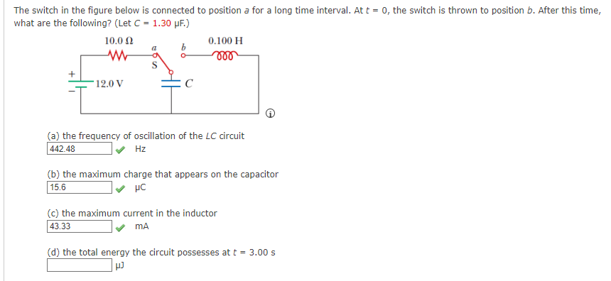 The switch in the figure below is connected to position a for a long time interval. At t = 0, the switch is thrown to position b. After this time,
what are the following? (Let C = 1.30 µF.)
10.0 2
0.100 H
ll
12.0 V
(a) the frequency of oscillation of the LC circuit
442.48
Hz
(b) the maximum charge that appears on the capacitor
15.6
(c) the maximum current in the inductor
43.33
mA
(d) the total energy the circuit possesses at t = 3.00 s
