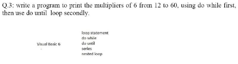 Q.3: write a program to print the multipliers of 6 from 12 to 60, using do while first,
then use do until loop secondly.
loop statement
do while
Visual Basic 6
do until
series
nested loop
