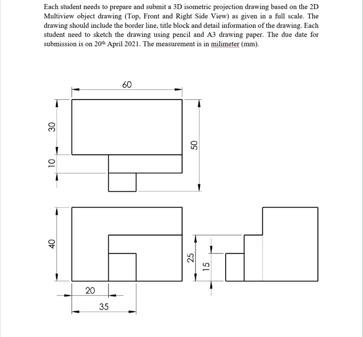 Each student needs to prepare and submit a 3D isometric projection drawing based on the 2D
Multiview object drawing (Top, Front and Right Side View) as given in a full scale. The
drawing should include the border line, title block and detail information of the drawing. Each
student need to sketch the drawing using pencil and A3 drawing paper. The due date for
submission is on 20th April 2021. The measurement is in milimeter (mm).
60
30
35
20
25
15
