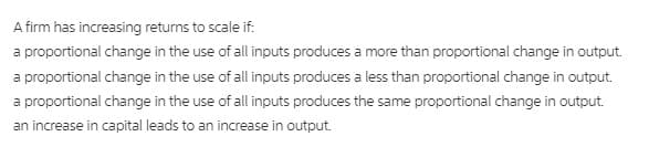 A firm has increasing returns to scale if:
a proportional change in the use of all inputs produces a more than proportional change in output.
a proportional change in the use of all inputs produces a less than proportional change in output.
a proportional change in the use of all inputs produces the same proportional change in output.
an increase in capital leads to an increase in output.
