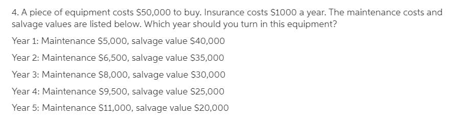 4. A piece of equipment costs $50,000 to buy. Insurance costs $1000 a year. The maintenance costs and
salvage values are listed below. Which year should you turn in this equipment?
Year 1: Maintenance $5,000, salvage value $40,000
Year 2: Maintenance $6,500, salvage value $35,000
Year 3: Maintenance $8,000, salvage value S30,000
Year 4: Maintenance $9,500, salvage value $25,000
Year 5: Maintenance $11,000, salvage value $20,000
