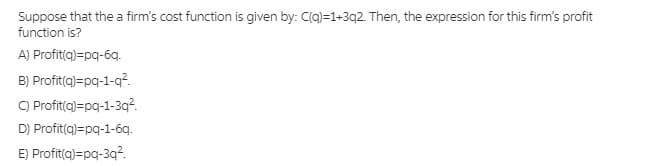 Suppose that the a firm's cost function is given by: C(q)=1+3q2. Then, the expression for this firm's profit
function is?
A) Profit(a)=pq-6q.
B) Profit(a)=pg-1-q?.
C) Profit(a)=pq-1-3q?.
D) Profit(a)=pg-1-6q.
E) Profit(a)=pg-3q?.
