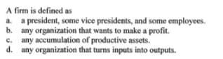 A firm is defined as
a. a president, some vice presidents, and some employees.
b. any organization that wants to make a profit.
c. any accumulation of productive assets.
d. any organization that turns inputs into outputs.
