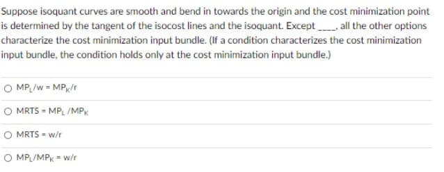 Suppose isoquant curves are smooth and bend in towards the origin and the cost minimization point
is determined by the tangent of the isocost lines and the isoquant. Except all the other options
characterize the cost minimization input bundle. (If a condition characterizes the cost minimization
input bundle, the condition holds only at the cost minimization input bundle.)
O MP /w = MP/r
O MRTS = MPL /MPK
O MRTS = w/r
O MPL/MPK = w/t
