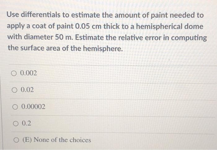 Use differentials to estimate the amount of paint needed to
apply a coat of paint 0.05 cm thick to a hemispherical dome
with diameter 50 m. Estimate the relative error in computing
the surface area of the hemisphere.
O 0.002
O 0.02
O 0.00002
O 0.2
O (E) None of the choices
