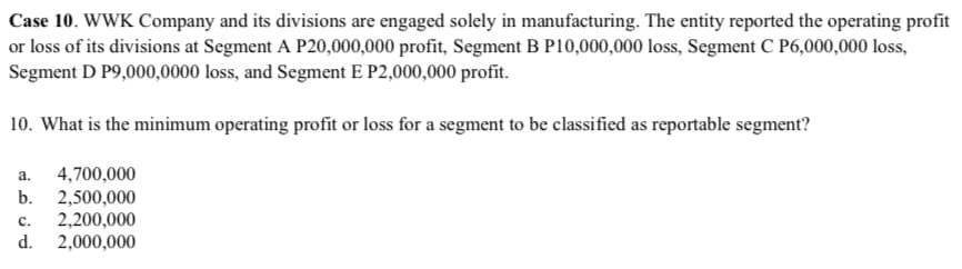 Case 10. WWK Company and its divisions are engaged solely in manufacturing. The entity reported the operating profit
or loss of its divisions at Segment A P20,000,000 profit, Segment B P10,000,000 loss, Segment C P6,000,000 loss,
Segment D P9,000,0000 loss, and Segment E P2,000,000 profit.
10. What is the minimum operating profit or loss for a segment to be classified as reportable segment?
4,700,000
b. 2,500,000
2,200,000
d. 2,000,000
a.
с.
