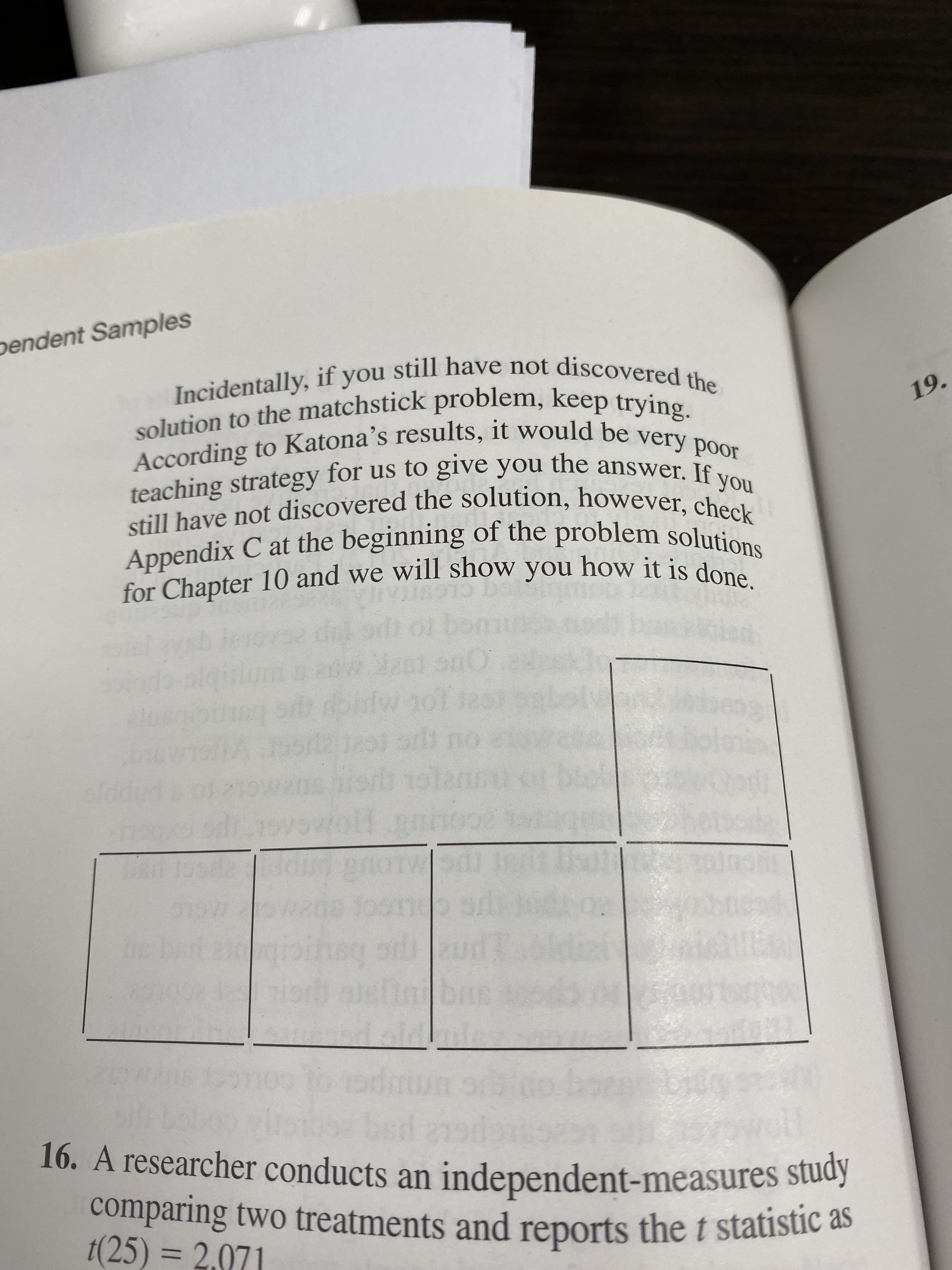 pendent Samples
Incidentally, if you still have not discovered the
solution to the matchstick problem, keep trying.
According to Katona's results, it would be very poor
teaching strategy for us to give you the answer. If
still have not discovered the solution, however, check
Appendix C at the beginning of the problem solutions
for Chapter 10 and we will show you how it is done.
19.
you
391
Sast onO
wo1
12 T891
Horb
Wot o
IO
gnon
2
r
T
(A
o
bed a1
16. A researcher conducts an independent-measures study
comparing two treatments and reports the t statistic as
1(25) = 2.071
