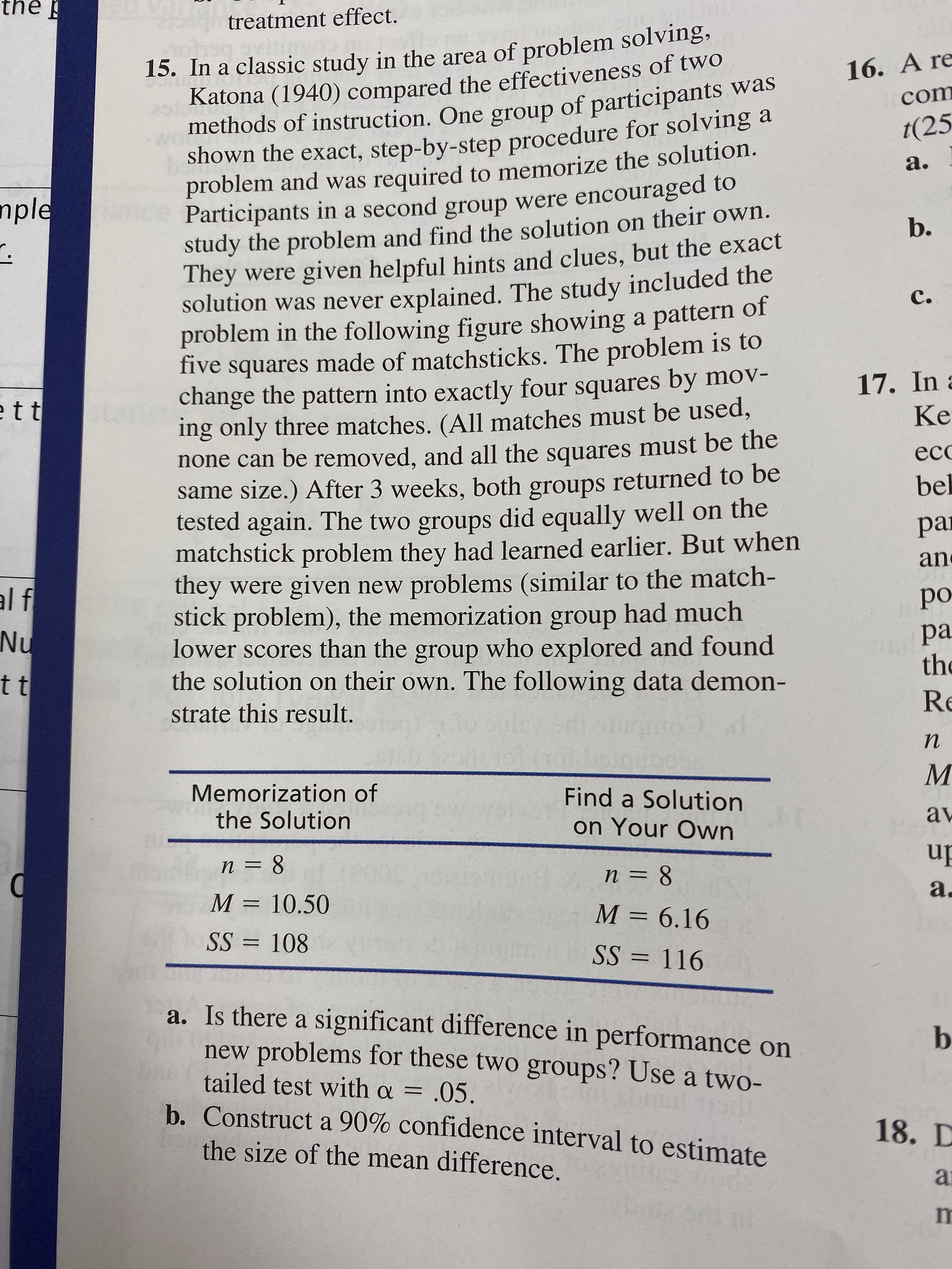 the
treatment effect.
15. In a classic study in the area of problem solving,
Katona (1940) compared the effectiveness of two
methods of instruction. One group of participants was
shown the exact, step-by-step procedure for solving a
problem and was required to memorize the solution.
106
16. A re
com
t(25
а.
Participants in a second group were encouraged to
study the problem and find the solution on their own.
They were given helpful hints and clues, but the exact
solution was never explained. The study included the
problem in the following figure showing a pattern of
five squares made of matchsticks. The problem is to
change the pattern into exactly four squares by mov-
ing only three matches. (All matches must be used,
none can be removed, and all the squares must be the
same size.) After 3 weeks, both groups returned to be
tested again. The two groups did equally well on the
matchstick problem they had learned earlier. But when
they were given new problems (similar to the match-
stick problem), the memorization group had much
lower scores than the group who explored and found
the solution on their own. The following data demon-
nple
b.
с.
17. In
Ke
tt
ес
bel
рa
an
al f
Nu
ро
ра
th
t t
Re
strate this result.
п
Memorization of
the Solution
Find a Solution
av
on Your Own
п %3D 8
n = 8
а.
М 3 10.50
M 6.16
SS 108
SS 116
a. Is there a significant difference in performance on
new problems for these two groups? Use a two-
b
tailed test with a = .05.
b. Construct a 90% confidence interval to estimate
18. D
the size of the mean difference.
a
