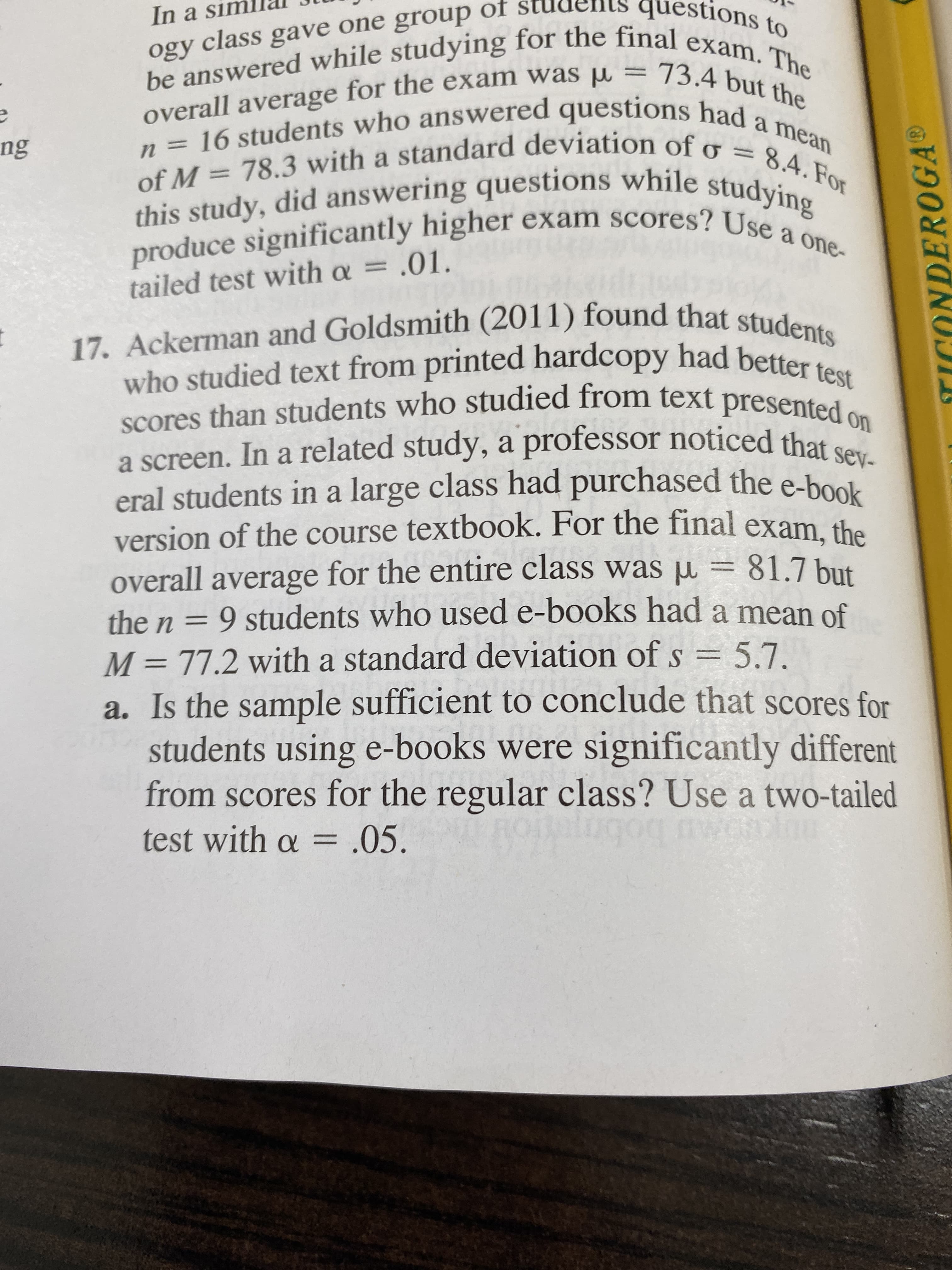 questions to
In a sim
be answered while studying for the final exam. The
overall average for the exam was 73.4 but the
n 16 students who answered questions had a mean
of M 78.3 with a standard deviation of o = 8.4.For
this study, did answering questions while studying
produce significantly higher exam scores? Use a one-
ogy class gave one group of
ng
tailed test with a = .01.
17. Ackerman and Goldsmith (2011) found that students
who studied text from printed hardcopy had better test
presented
scores than students who studied from text
on
a screen. In a related study, a professor noticed that sev-
eral students in a large class had purchased the e-book
version of the course textbook. For the final exam, the
overall average for the entire class was u 81.7 but
the n = 9 students who used e-books had a mean of
M 77.2 with a standard deviation of s 5.7
a. Is the sample sufficient to conclude that scores for
students using e-books were significantly different
from scores for the regular class? Use a two-tailed
AC
g0g
test with o = .05.
TICONDEROGA
