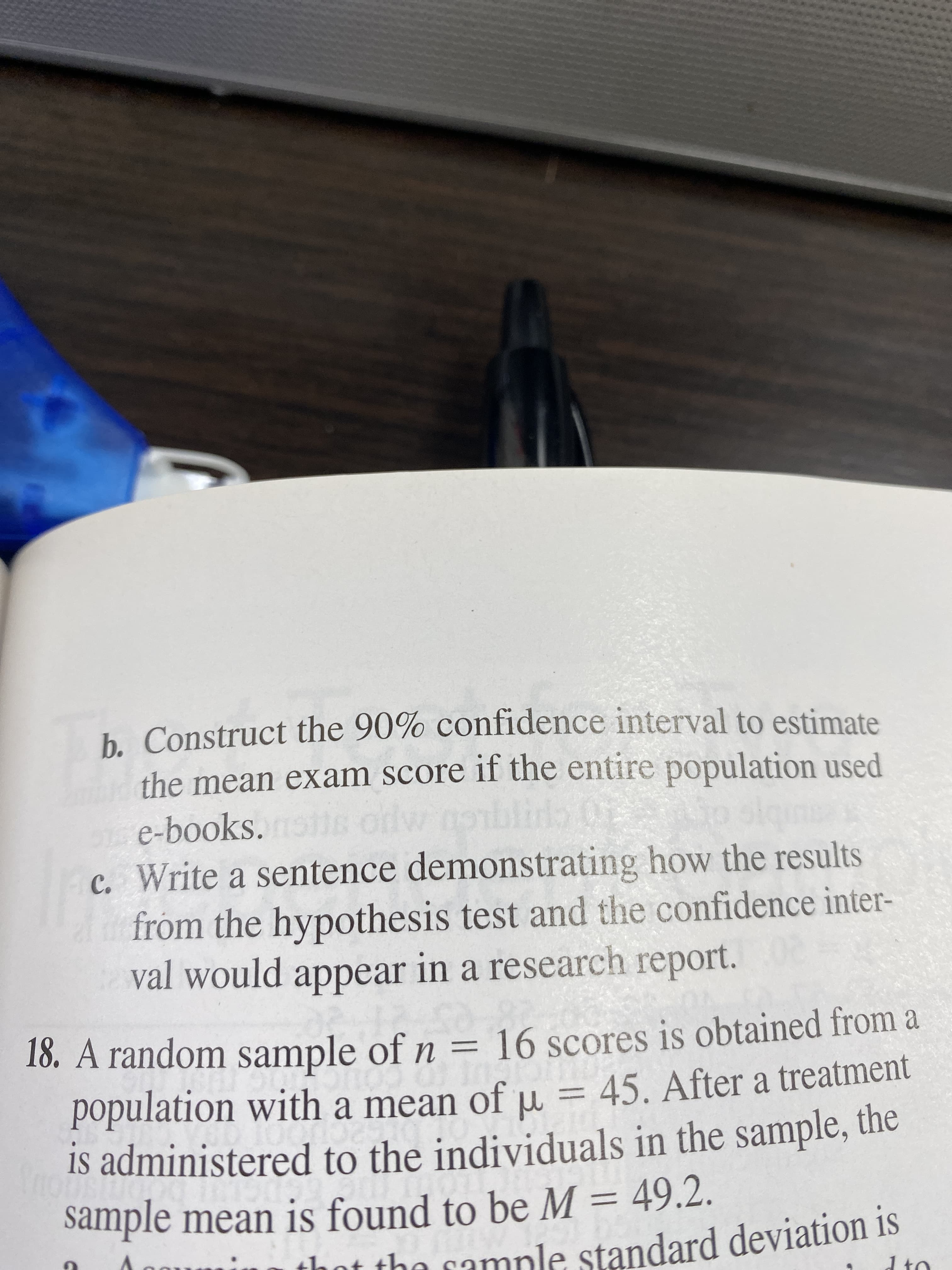 h. Construct the 90% confidence interval to estimate
the mean exam score if the entire population used
dw nobi
c. Write a sentence demonstrating how the results
from the hypothesis test and the confidence inter-
val would appear in a research report.
e-books.
18. A random sample of n = 16 scores is obtained from a
population with a mean of u = 45. After a treatment
Is administered to the individuals in the sample, the
sample mean is found to be M = 49.2.
nt the camnle standard deviation is
d to
