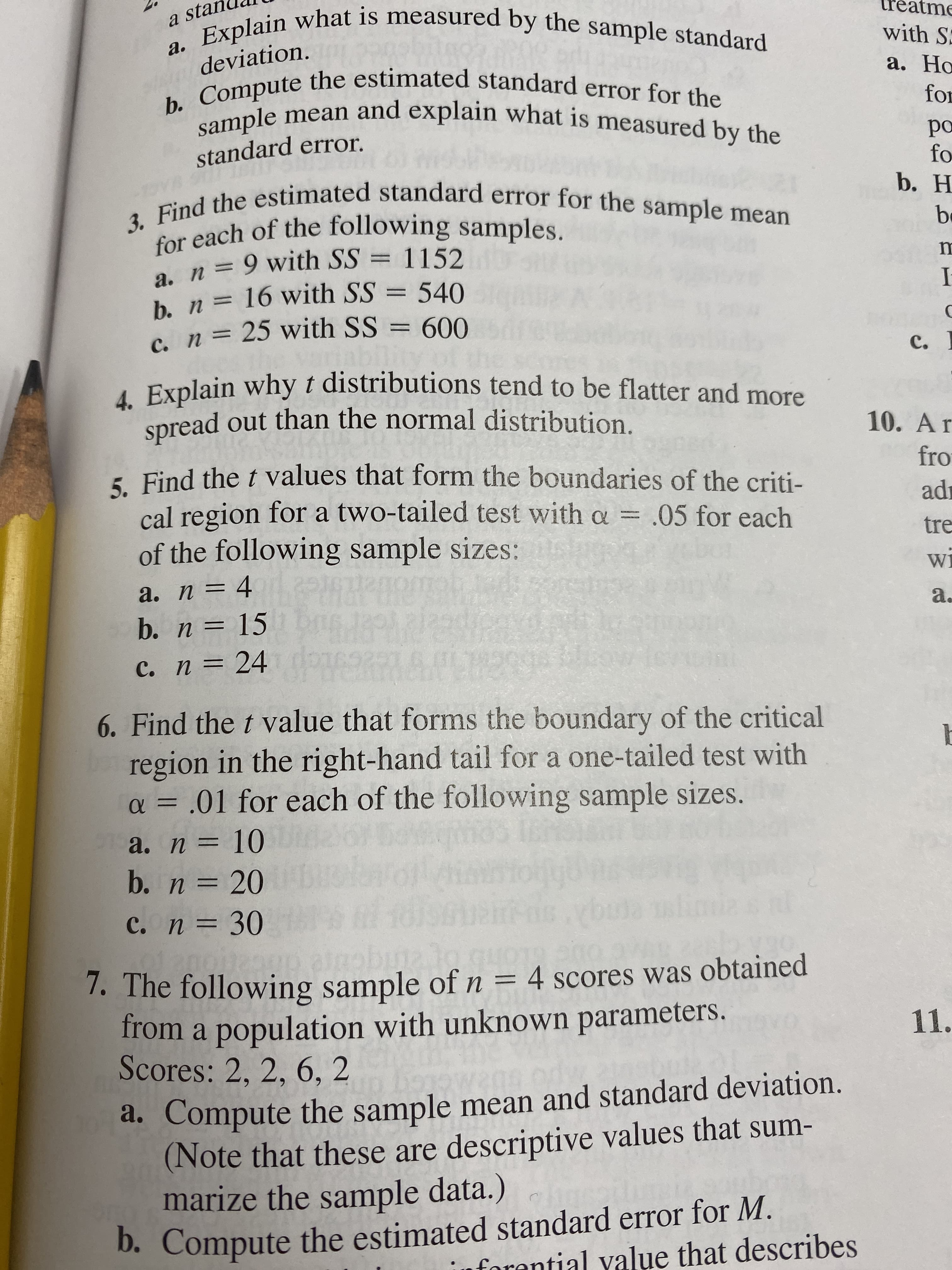 Explain what is measured by the sample standard
a sta
with S
а.
deviation.
b. Compute the estimated standard error for the
sample mean and explain what is measured by the
а. Но
for
ро
fo
b. H
standard error
3. Find the estimated standard error for the sample mean
for each of the following samples.
a. n 9 with SS = 1152
b. n= 16 with SS=
c. n = 25 with SS = 600
b
540
с.
4. Explain why t distributions tend to be flatter and more
spread out than the normal distribution.
10. Ar
5 Find the t values that form the boundaries of the criti-
cal region for a two-tailed test with a = .05 for each
of the following sample sizes:
= 4 0R
b. n = 15 0
fro
ad
tre
Wi
а. п —
a.
DIC9R
с. п %3D 24
6. Find the t value that forms the boundary of the critical
region in the right-hand tail for a one-tailed test with
a = .01 for each of the following sample sizes.
TE
a. п 3D 10
b. n 20
c. n 30
1. The following sample of n = 4 scores was obtained
from a population with unknown parameters.
Scores: 2, 2, 6, 2
11.
a. Compute the sample mean and standard deviation.
(Note that these are descriptive values that sum-
marize the sample data.)
D. Compute the estimated standard error for M.
forantial value that describes
