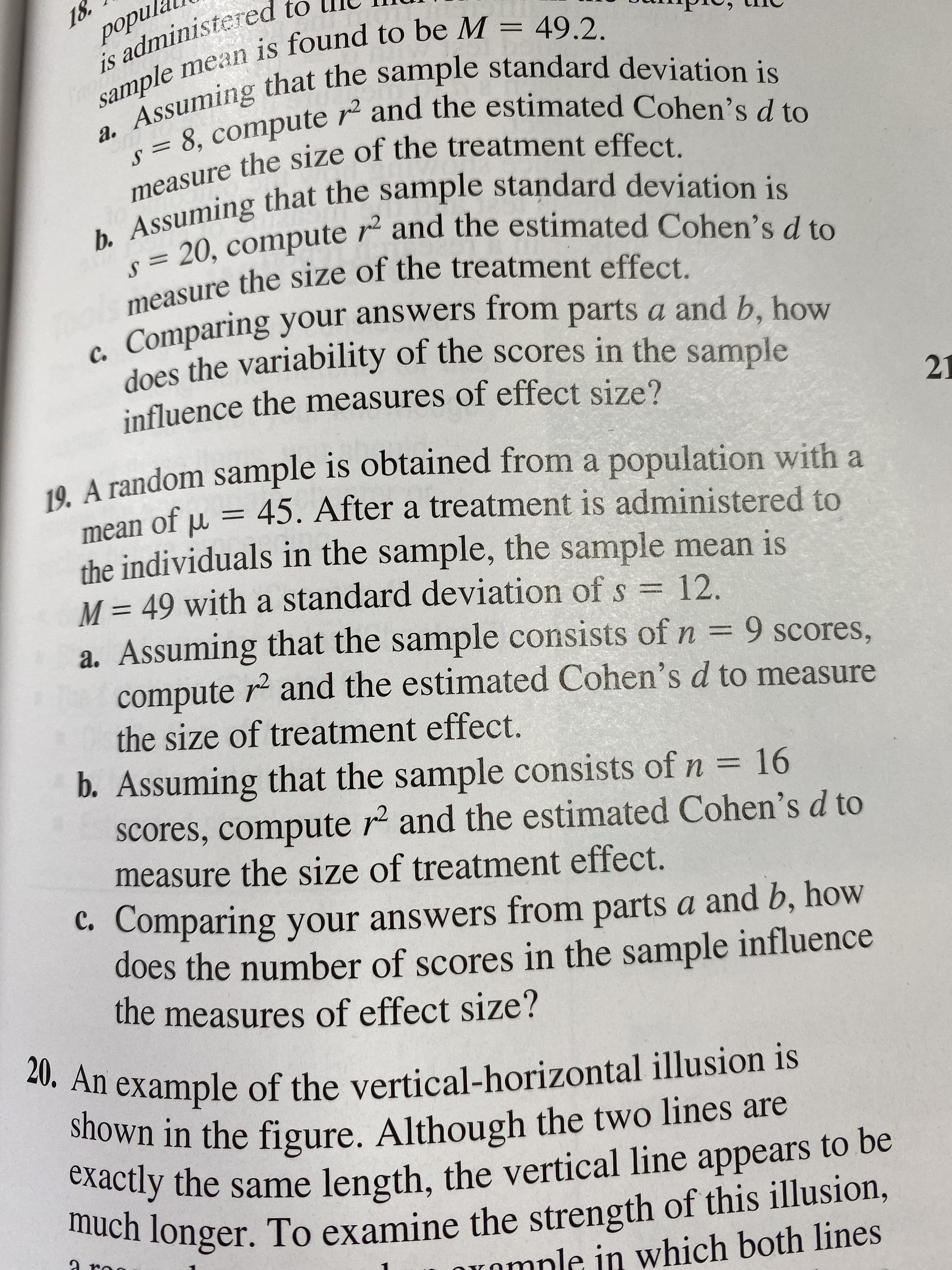 18.
рорul.
is administered to
sample mean is found to be M = 49.2.
Assuming that the sample standard deviation is
8, compute r and the estimated Cohen's d to
a.
measure the size of the treatment effect.
b. Assuming that the sample standard deviation is
20, compute r2 and the estimated Cohen's d to
measure the size of the treatment effect.
Comparing your answers from parts a and b, how
does the variability of the scores in the sample
с.
influence the measures of effect size?
21
19. A random sample is obtained from a population with a
45. After a treatment is administered to
mean of u
the individuals in the sample, the sample mean is
M 49 with a standard deviation of s 12.
a. Assuming that the sample consists of n = 9 scores,
compute r2 and the estimated Cohen's d to measure
the size of treatment effect.
b. Assuming that the sample consists of n =16
scores, compute r2 and the estimated Cohen's d to
measure the size of treatment effect.
C. Comparing your answers from parts a and b, how
does the number of scores in the sample influence
the measures of effect size?
20. An example of the vertical-horizontal illusion is
shown in the figure. Although the two lines are
exactly the same length, the vertical line appears to be
much longer. To examine the strength of this illusion,
aro
Onmnle in which both lines
