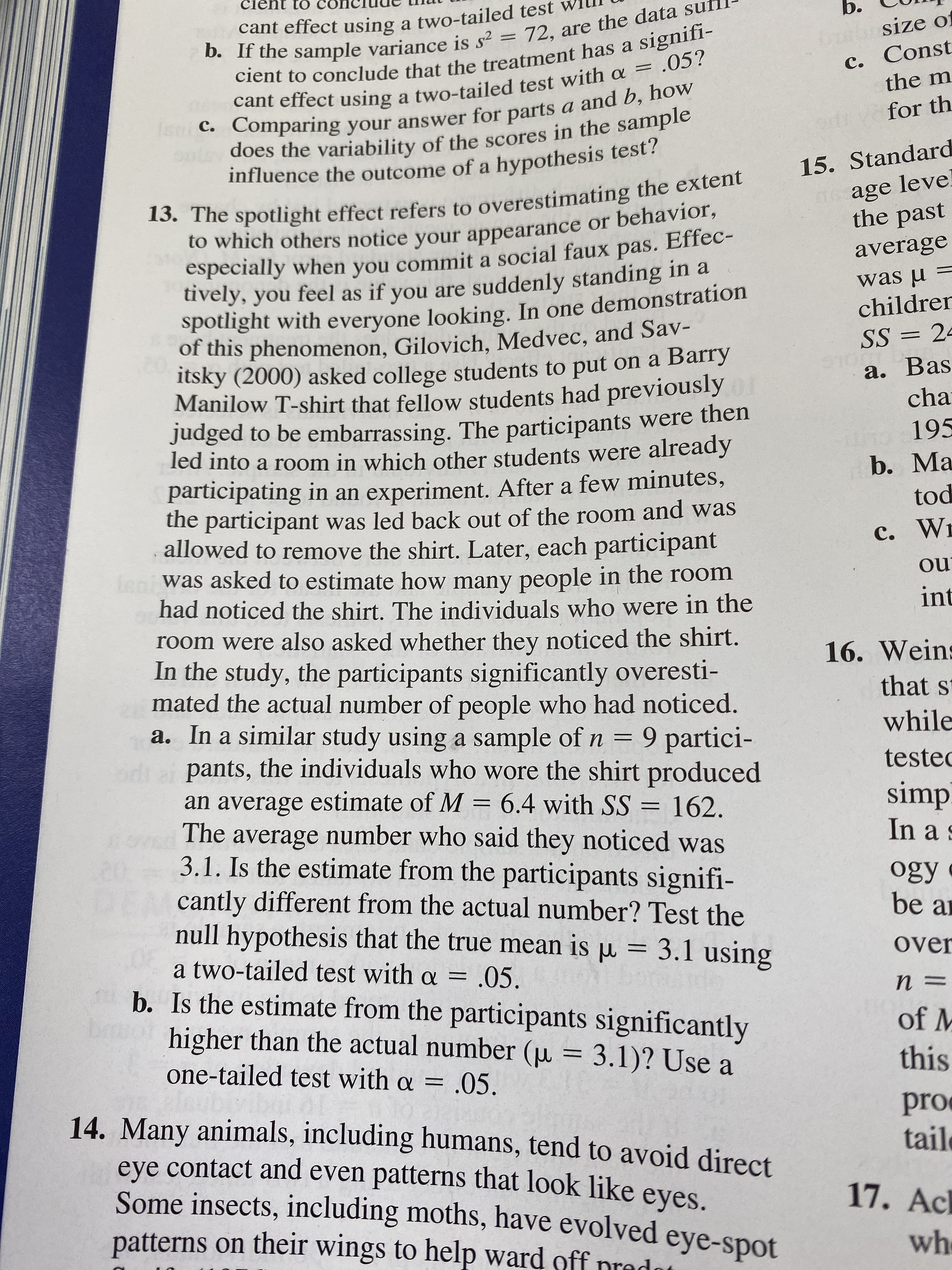 to
cant effect using a two-tailed test
b. If the sample variance is s2 = 72,
cient to conclude that the treatment has a signifi-
Ibosize o
c. Const
the m
are the data suf
cant effect using a two-tailed test with a = .05?
c. Comparing your answer for parts a and b, how
sn:
does the variability of the scores in the sample
influence the outcome of a hypothesis test!
for th
15. Standard
13. The spotlight effect refers to overestimating the extent
to which others notice your appearance or behavior,
especially when you commit a social faux pas. Effec-
uvely, you feel as if you are suddenly standing in a
spotlight with everyone looking. In one demonstration
of this phenomenon, Gilovich, Medvec, and Sav-
itsky (2000) asked college students to put on a Barry
Manilow T-shirt that fellow students had previously
Judged to be embarrassing. The participants were then
led into a room in which other students were already
participating in an experiment. After a few minutes,
the participant was led back out of the room and was
allowed to remove the shirt. Later, each participant
fon was asked to estimate how many people in the room
had noticed the shirt. The individuals who were in the
sage leve
the past
average
was u
children
SS 2
910G DT
а. Bas
cha
o195
b. Ma
tod
с. Wi
ou
int
room were also asked whether they noticed the shirt.
In the study, the participants significantly overesti-
mated the actual number of people who had noticed.
a. In a similar study using a sample of n 9 partici-
pants, the individuals who wore the shirt produced
an average estimate of M = 6.4 with SS = 162.
The average number who said they noticed was
3.1. Is the estimate from the participants signifi-
cantly different from the actual number? Test the
null hypothesis that the true mean is u = 3.1 using
a two-tailed test with a = .05
b. Is the estimate from the participants significantly
higher than the actual number (u 3.1)? Use
16. Weins
that s
while
teste
simp
In a s
20.
ogy
be a
over
n =
of M
one-tailed test with a = .05.
this
14. Many animals, including humans, tend to avoid direct
eye contact and even patterns that look like eyes.
Some insects, including moths, have evolved eye-spot
patterns on their wings to help ward off nrado
pro
tail
17. Ac
wh
