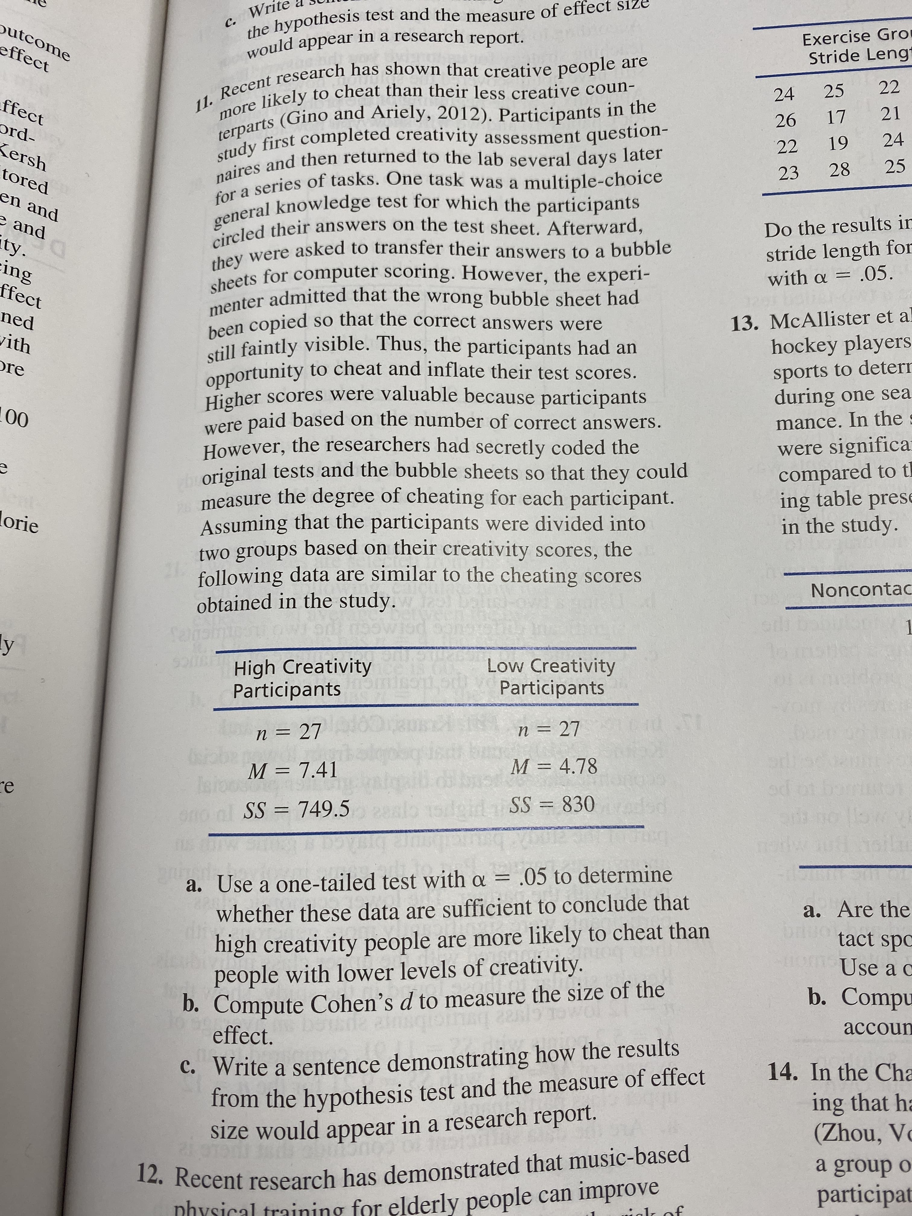 Wri
the hypothesis test and the measure of effect size
would appear in a research report.
с.
utcome
Exercise Gro
Stride Lengt
effect
more likely to cheat than their less creative coun-
terparts (Gino and Ariely, 2012). Participants in the
study first completed creativity assessment question-
naires and then returned to the lab several days later
for a series of tasks. One task was a
general knowledge test for which the participants
circled their answers on the test sheet. Afterward,
they were asked to transfer their answers to a bubble
sheets for computer scoring. However, the experi-
11. Recent research has shown that creative people are
22
25
24
ffect
21
17
26
ord-
24
19
22
Kersh
25
28
tored
23
multiple-choice
en and
and
Do the results ir
ty.
ing
ffect
stride length for
with α .05.
menter admitted that the wrong bubble sheet had
been copied so that the correct answers were
till faintly visible. Thus, the participants had an
13. McAllister et al
hockey players
ned
ith
opportunity to cheat and inflate their test scores.
Higher scores were valuable because participants
paid based on the number of correct answers.
However, the researchers had secretly coded the
original tests and the bubble sheets so that they could
measure the degree of cheating for each participant.
Assuming that the participants were divided into
two groups based on their creativity scores, the
following data are similar to the cheating scores
obtained in the study.
sports to deterr
during one sea
re
00
mance. In the
were
were significa
compared to t
ing table prese
in the study.
lorie
Noncontac
edf
1
7
90ns gt
San
ly
Low Creativity
Participants
High Creativity
Participants
DT
n = 27
n = 27
beob
M = 4.78
dr
od
M = 7.41
re
CUHCO TO PO
ow
doid SS 830
SS 749.5
cilou s
1oilm
05
1Ok
a. Use a one-tailed test with a = .05 to determine
a. Are the
whether these data are sufficient to conclude that
high creativity people are more likely to cheat than
people with lower levels of creativity.
D. Compute Cohen's d to measure the size of the
effect.
bgo
tact spc
Use a c
b. Compu
accoun
C. Write a sentence demonstrating how the results
from the hypothesis test and the measure of effect
size would appear in a research report.
14. In the Cha
ing that ha
(Zhou, Vo
12. Recent research has demonstrated that music-based
nhYsical training for elderly people can improve
group o
participat
