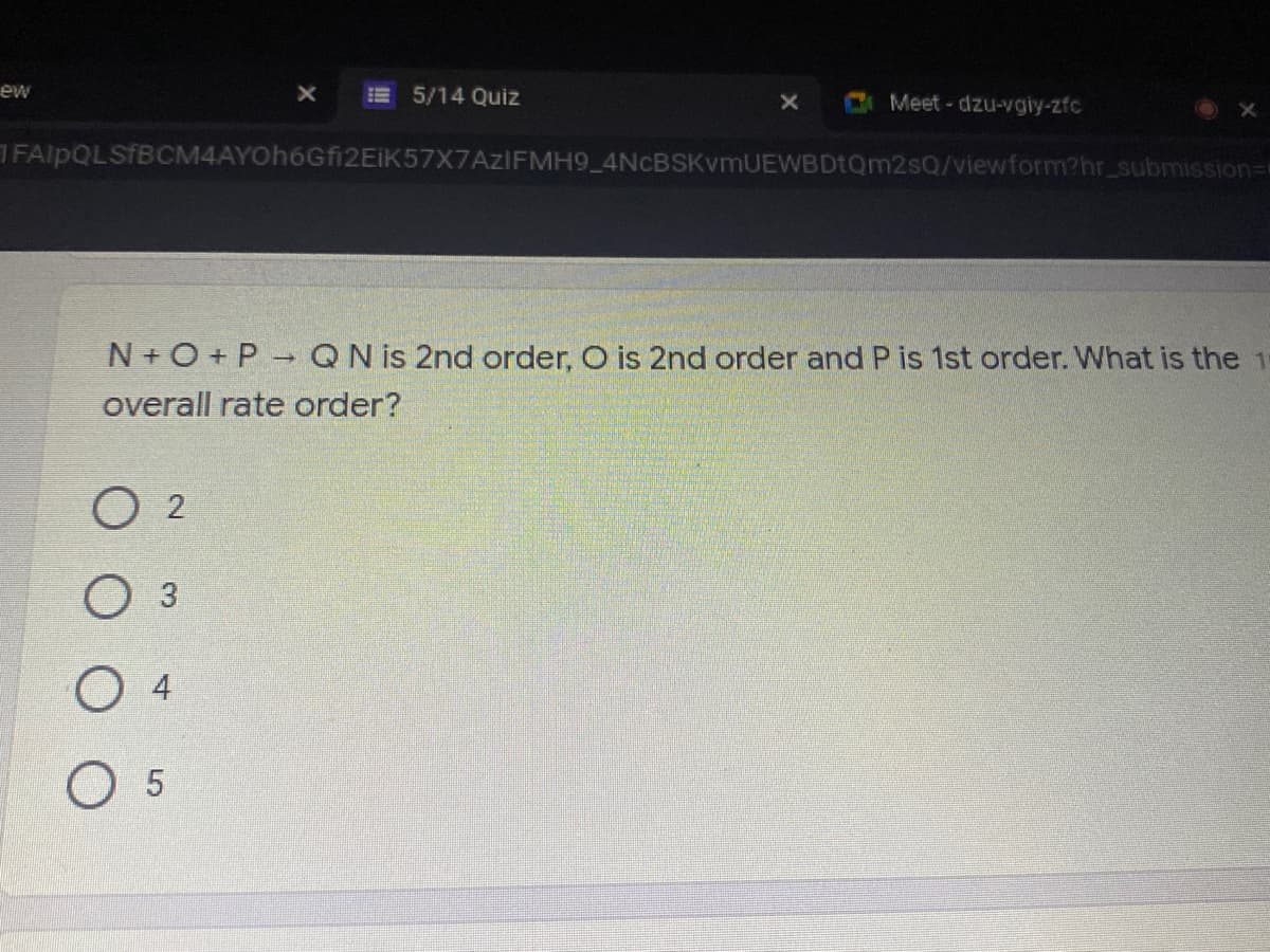 ew
E 5/14 Quiz
Meet - dzu-vgiy-zfc
FAlpQLSfBCM4AYOh6Gfi2EiK57X7AzIFMH9_4NCBSKvmUEWBDtQm2sQ/viewform?hr_submission=
N+ O + P- QN is 2nd order, O is 2nd order and P is 1st order. What is the 1
overall rate order?
O 2
O 3
O 5
4.
