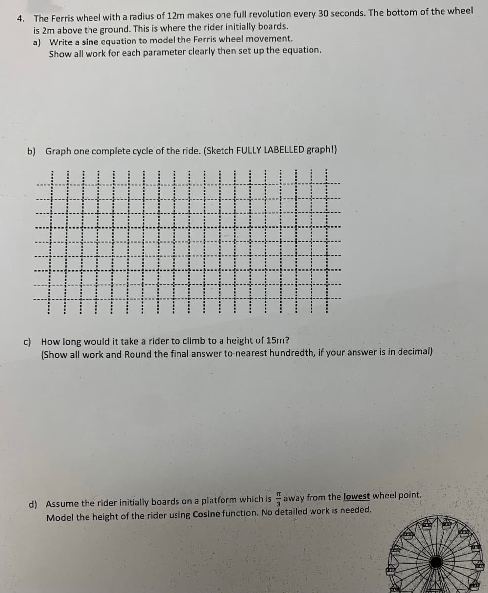 4. The Ferris wheel with a radius of 12m makes one full revolution every 30 seconds. The bottom of the wheel
is 2m above the ground. This is where the rider initially boards.
a) Write a sine equation to model the Ferris wheel movement.
Show all work for each parameter clearly then set up the equation.
b) Graph one complete cycle of the ride. (Sketch FULLY LABELLED graph!)
c) How long would it take a rider to climb to a height of 15m?
(Show all work and Round the final answer
nearest hundredth, if your answer is in decimal)
away from the lowest wheel point.
d) Assume the rider initially boards on a platform which is
Model the height of the rider using Cosine function. No detailed work is needed.
